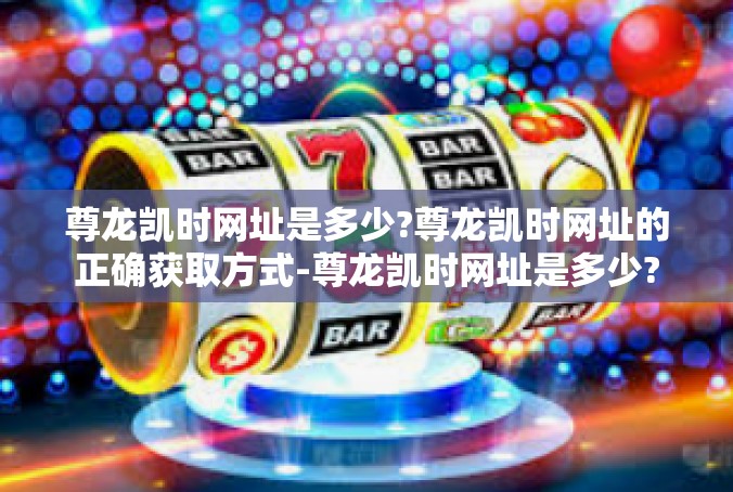尊龙凯时网址是多少?尊龙凯时网址的正确获取方式-尊龙凯时网址是多少?