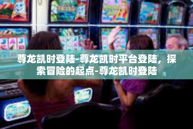 尊龙凯时登陆-尊龙凯时平台登陆，探索冒险的起点-尊龙凯时登陆