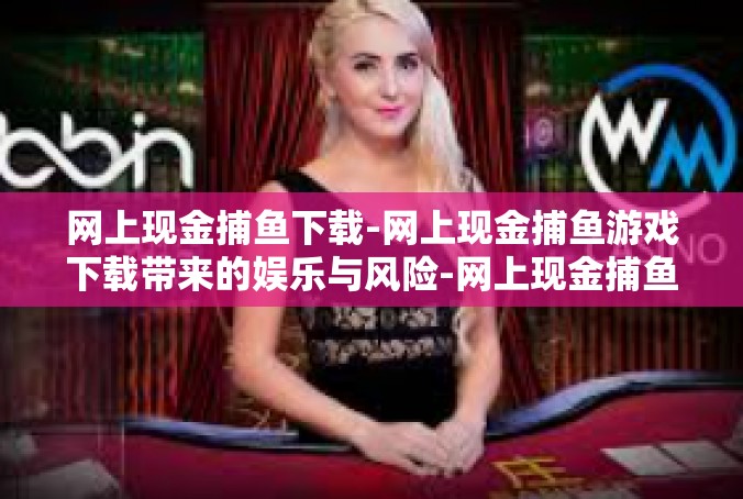 网上现金捕鱼下载-网上现金捕鱼游戏下载带来的娱乐与风险-网上现金捕鱼下载
