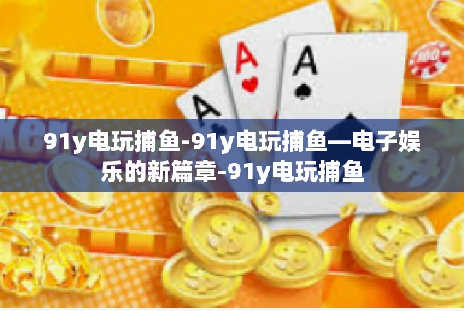 91y电玩捕鱼-91y电玩捕鱼—电子娱乐的新篇章-91y电玩捕鱼
