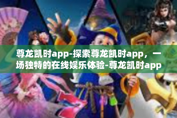 尊龙凯时app-探索尊龙凯时app，一场独特的在线娱乐体验-尊龙凯时app