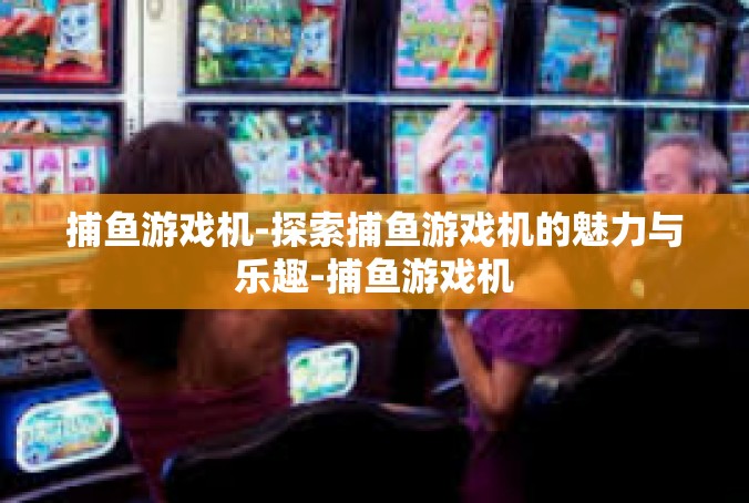 捕鱼游戏机-探索捕鱼游戏机的魅力与乐趣-捕鱼游戏机