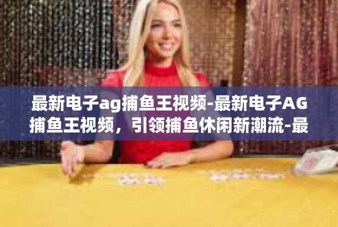 最新电子ag捕鱼王视频-最新电子AG捕鱼王视频，引领捕鱼休闲新潮流-最新电子ag捕鱼王视频