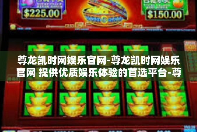 尊龙凯时网娱乐官网-尊龙凯时网娱乐官网 提供优质娱乐体验的首选平台-尊龙凯时网娱乐官网