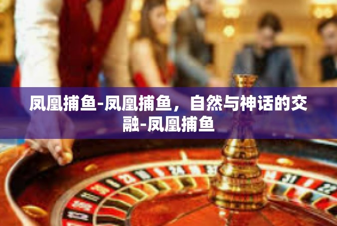 凤凰捕鱼-凤凰捕鱼，自然与神话的交融-凤凰捕鱼