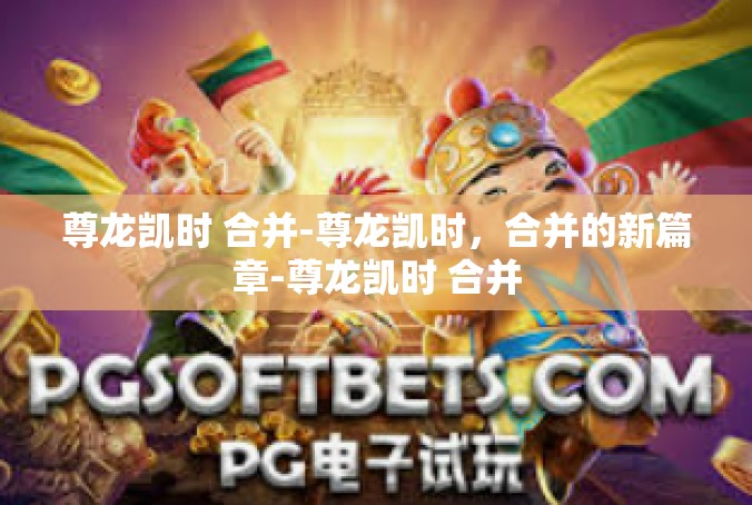 尊龙凯时 合并-尊龙凯时，合并的新篇章-尊龙凯时 合并