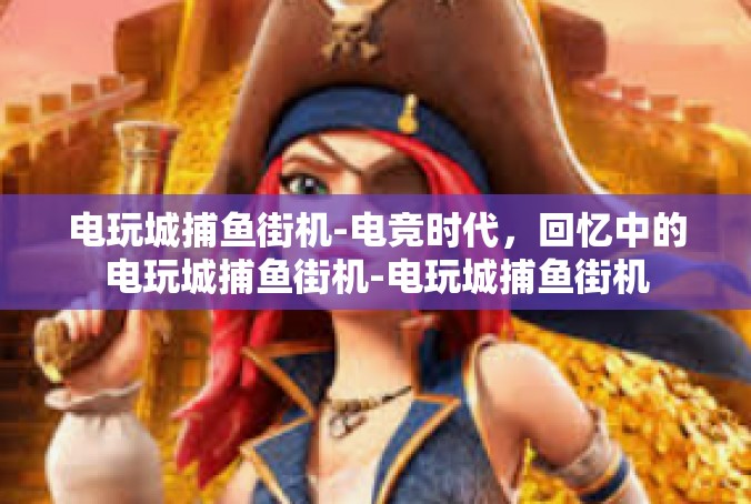 电玩城捕鱼街机-电竞时代，回忆中的电玩城捕鱼街机-电玩城捕鱼街机