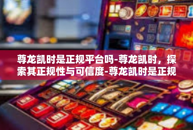 尊龙凯时是正规平台吗-尊龙凯时，探索其正规性与可信度-尊龙凯时是正规平台吗