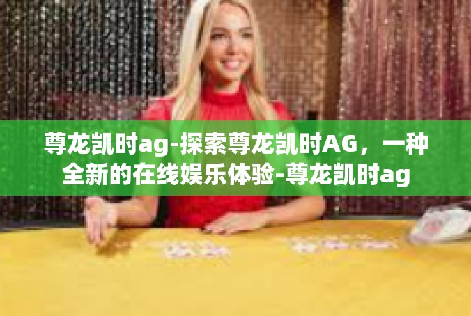 尊龙凯时ag-探索尊龙凯时AG，一种全新的在线娱乐体验-尊龙凯时ag