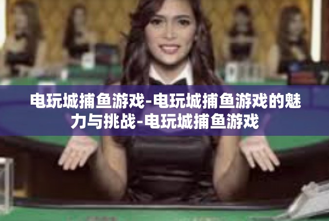 电玩城捕鱼游戏-电玩城捕鱼游戏的魅力与挑战-电玩城捕鱼游戏