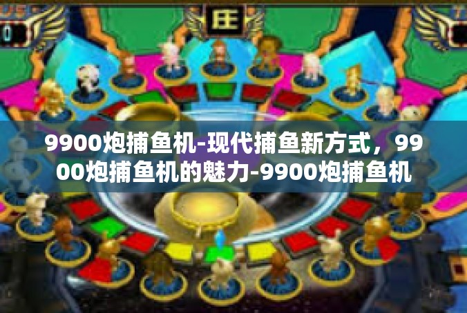 9900炮捕鱼机-现代捕鱼新方式，9900炮捕鱼机的魅力-9900炮捕鱼机
