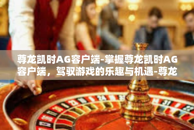 尊龙凯时AG容户端-掌握尊龙凯时AG容户端，驾驭游戏的乐趣与机遇-尊龙凯时AG容户端