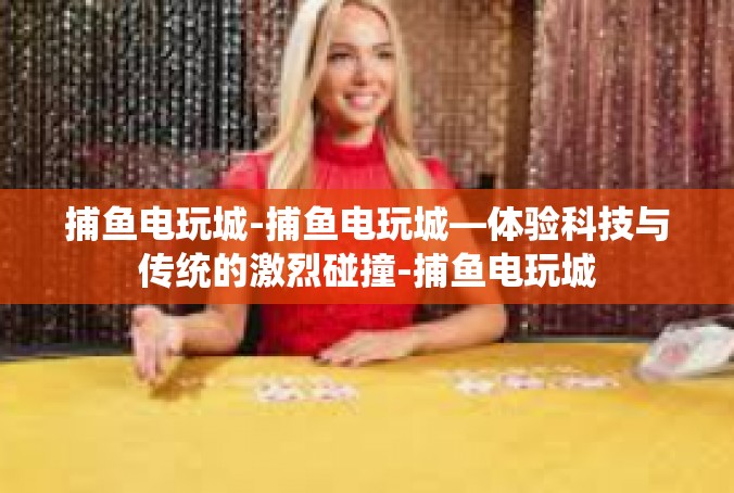 捕鱼电玩城-捕鱼电玩城—体验科技与传统的激烈碰撞-捕鱼电玩城