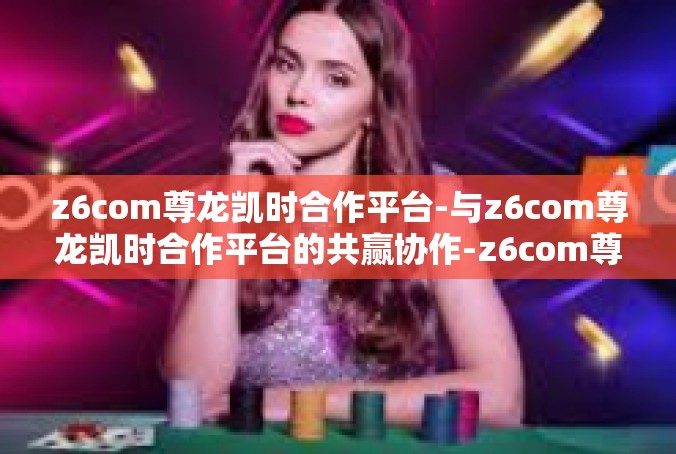 z6com尊龙凯时合作平台-与z6com尊龙凯时合作平台的共赢协作-z6com尊龙凯时合作平台