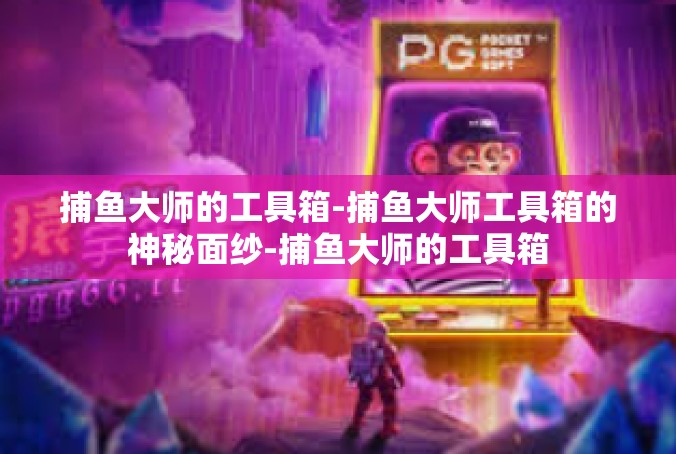 捕鱼大师的工具箱-捕鱼大师工具箱的神秘面纱-捕鱼大师的工具箱