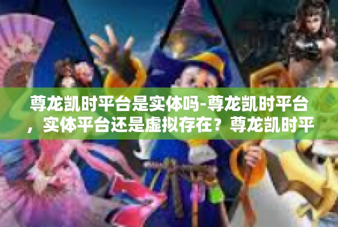 尊龙凯时平台是实体吗-尊龙凯时平台，实体平台还是虚拟存在？尊龙凯时平台是实体吗