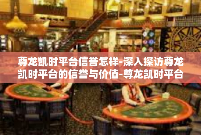 尊龙凯时平台信誉怎样-深入探访尊龙凯时平台的信誉与价值-尊龙凯时平台信誉怎样