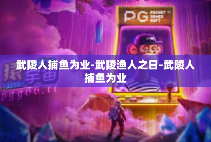 武陵人捕鱼为业-武陵渔人之日-武陵人捕鱼为业