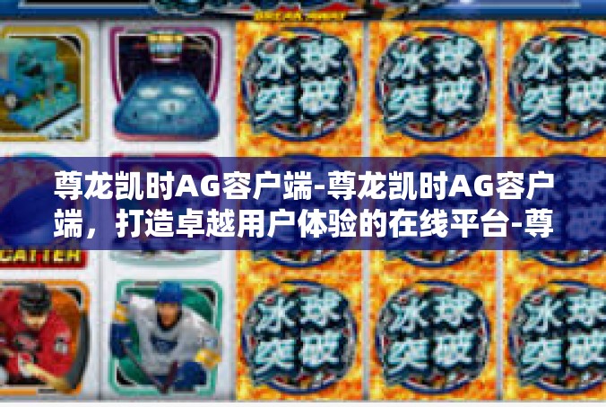 尊龙凯时AG容户端-尊龙凯时AG容户端，打造卓越用户体验的在线平台-尊龙凯时AG容户端