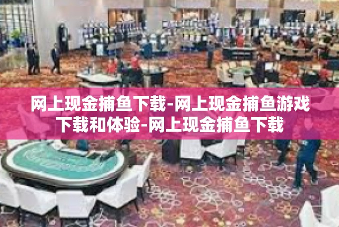网上现金捕鱼下载-网上现金捕鱼游戏下载和体验-网上现金捕鱼下载