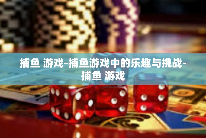 捕鱼 游戏-捕鱼游戏中的乐趣与挑战-捕鱼 游戏