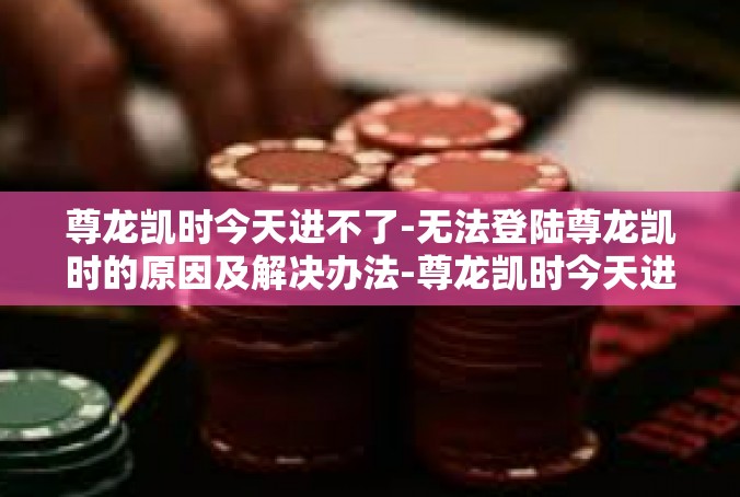 尊龙凯时今天进不了-无法登陆尊龙凯时的原因及解决办法-尊龙凯时今天进不了