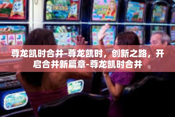 尊龙凯时合并-尊龙凯时，创新之路，开启合并新篇章-尊龙凯时合并