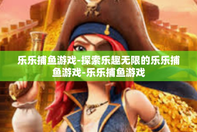 乐乐捕鱼游戏-探索乐趣无限的乐乐捕鱼游戏-乐乐捕鱼游戏
