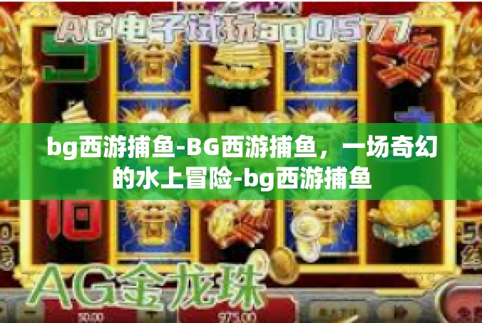 bg西游捕鱼-BG西游捕鱼，一场奇幻的水上冒险-bg西游捕鱼