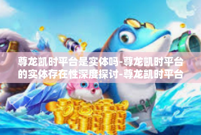 尊龙凯时平台是实体吗-尊龙凯时平台的实体存在性深度探讨-尊龙凯时平台是实体吗