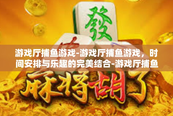 游戏厅捕鱼游戏-游戏厅捕鱼游戏，时间安排与乐趣的完美结合-游戏厅捕鱼游戏