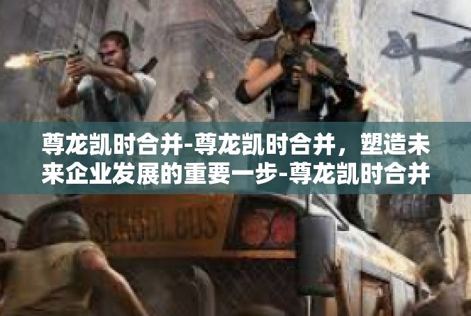 尊龙凯时合并-尊龙凯时合并，塑造未来企业发展的重要一步-尊龙凯时合并