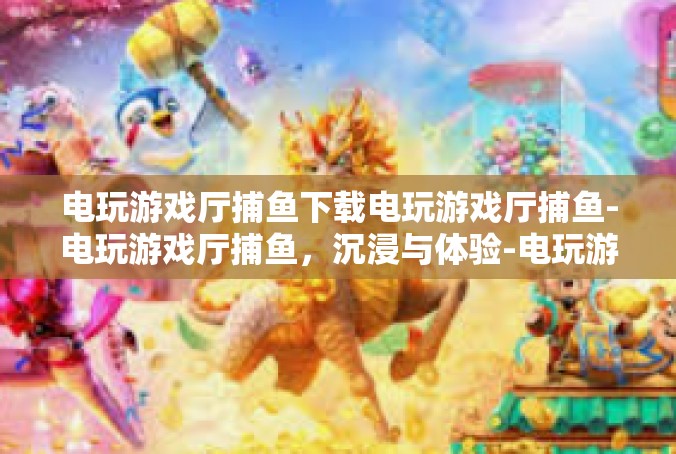 电玩游戏厅捕鱼下载电玩游戏厅捕鱼-电玩游戏厅捕鱼，沉浸与体验-电玩游戏厅捕鱼下载电玩游戏厅捕鱼