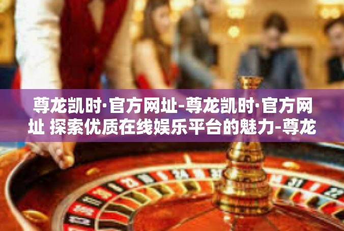 尊龙凯时·官方网址-尊龙凯时·官方网址 探索优质在线娱乐平台的魅力-尊龙凯时·官方网址