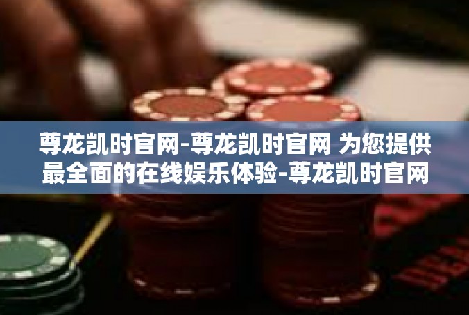 尊龙凯时官网-尊龙凯时官网 为您提供最全面的在线娱乐体验-尊龙凯时官网