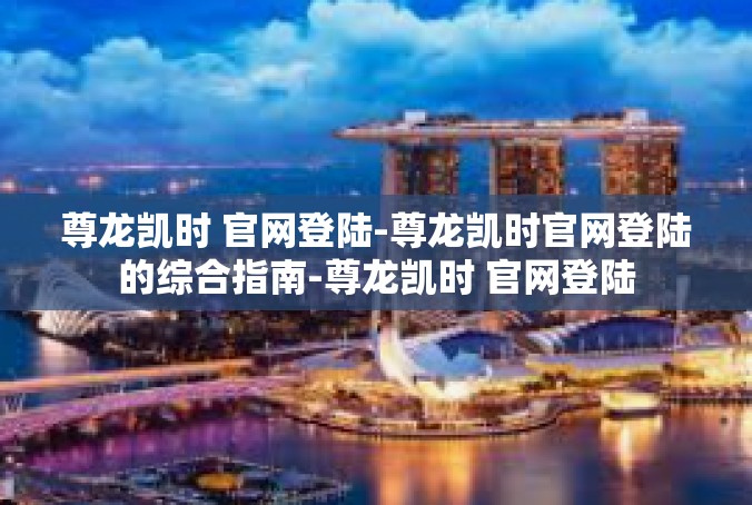 尊龙凯时 官网登陆-尊龙凯时官网登陆的综合指南-尊龙凯时 官网登陆