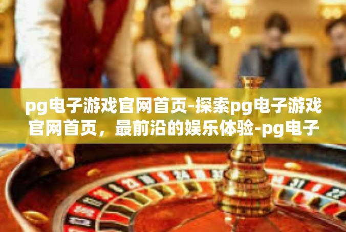 pg电子游戏官网首页-探索pg电子游戏官网首页，最前沿的娱乐体验-pg电子游戏官网首页