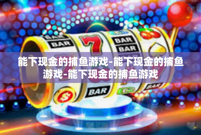 能下现金的捕鱼游戏-能下现金的捕鱼游戏-能下现金的捕鱼游戏