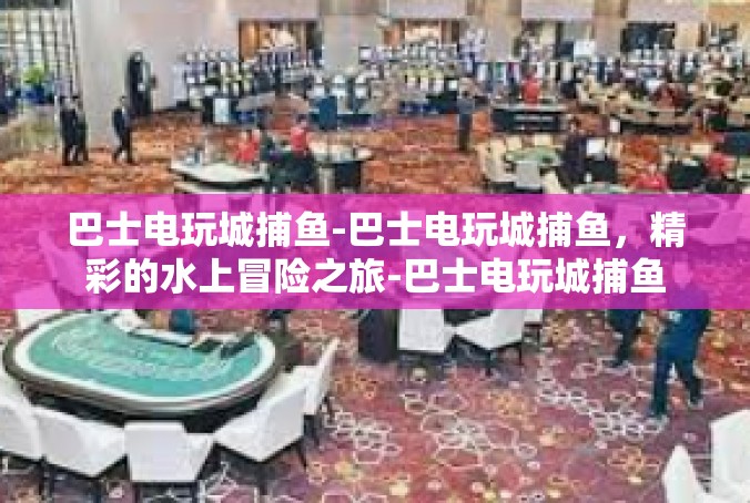 巴士电玩城捕鱼-巴士电玩城捕鱼，精彩的水上冒险之旅-巴士电玩城捕鱼