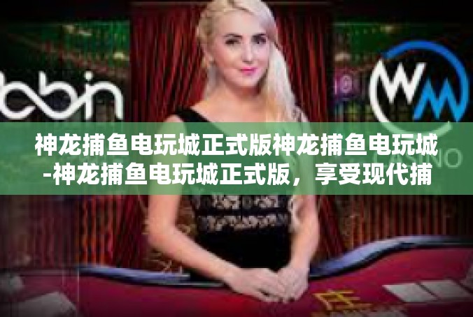 神龙捕鱼电玩城正式版神龙捕鱼电玩城-神龙捕鱼电玩城正式版，享受现代捕鱼电玩的独特魅力-神龙捕鱼电玩城正式版神龙捕鱼电玩城