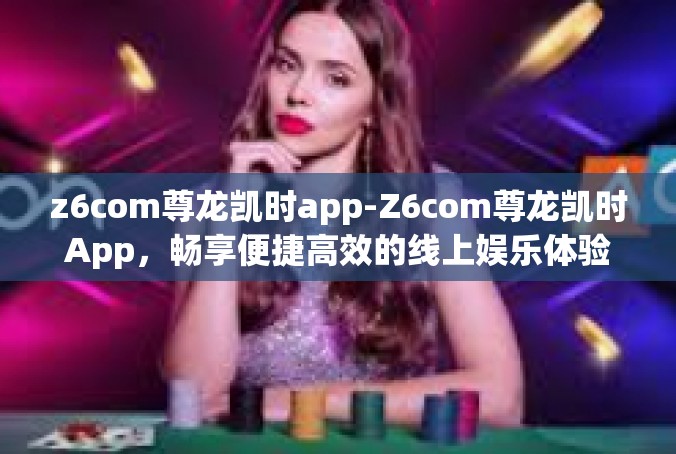 z6com尊龙凯时app-Z6com尊龙凯时App，畅享便捷高效的线上娱乐体验-z6com尊龙凯时app