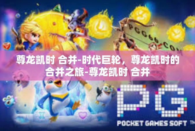 尊龙凯时 合并-时代巨轮，尊龙凯时的合并之旅-尊龙凯时 合并