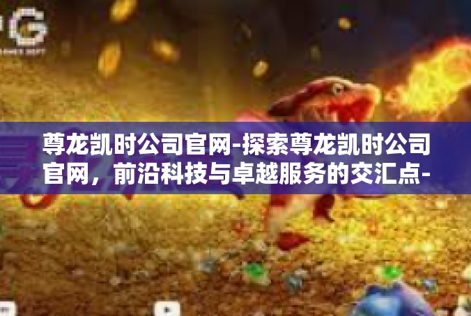 尊龙凯时公司官网-探索尊龙凯时公司官网，前沿科技与卓越服务的交汇点-尊龙凯时公司官网