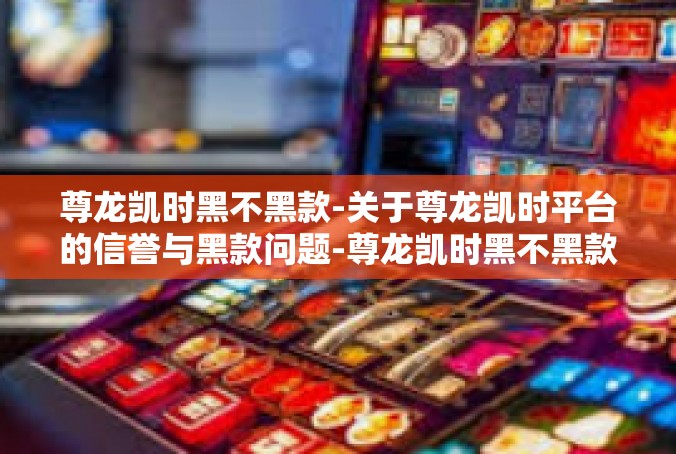 尊龙凯时黑不黑款-关于尊龙凯时平台的信誉与黑款问题-尊龙凯时黑不黑款