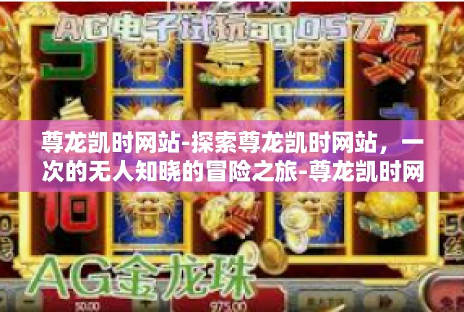 尊龙凯时网站-探索尊龙凯时网站，一次的无人知晓的冒险之旅-尊龙凯时网站