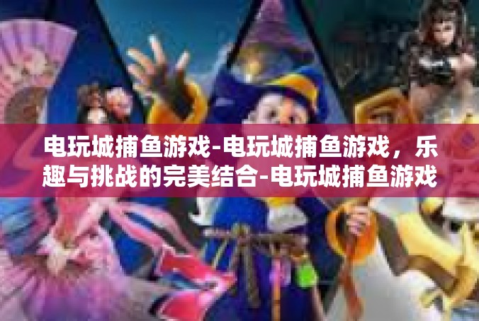 电玩城捕鱼游戏-电玩城捕鱼游戏，乐趣与挑战的完美结合-电玩城捕鱼游戏