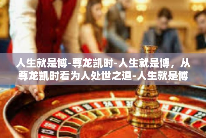 人生就是博-尊龙凯时-人生就是博，从尊龙凯时看为人处世之道-人生就是博-尊龙凯时