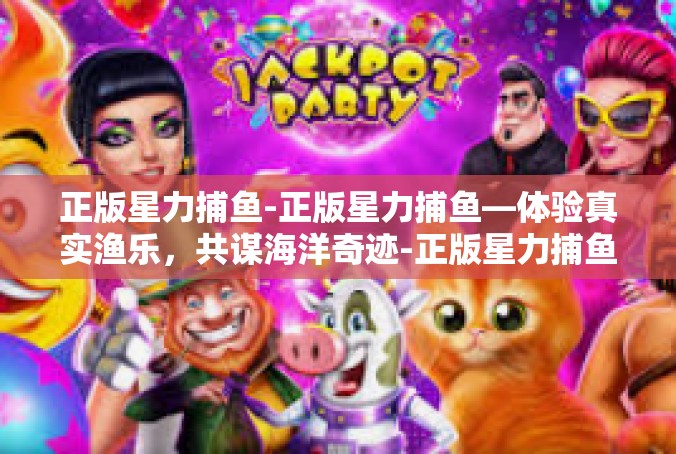 正版星力捕鱼-正版星力捕鱼—体验真实渔乐，共谋海洋奇迹-正版星力捕鱼