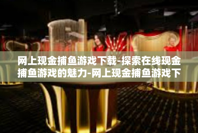 网上现金捕鱼游戏下载-探索在线现金捕鱼游戏的魅力-网上现金捕鱼游戏下载