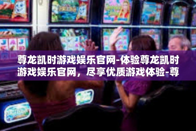 尊龙凯时游戏娱乐官网-体验尊龙凯时游戏娱乐官网，尽享优质游戏体验-尊龙凯时游戏娱乐官网